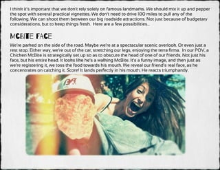 I think it’s important that we don’t rely solely on famous landmarks. We should mix it up and pepper
the spot with several practical vignettes. We don’t need to drive 100 miles to pull any of the
following. We can shoot them between our big roadside attractions. Not just because of budgetary
considerations, but to keep things fresh. Here are a few possibilities…
McBIte FAce
We’re parked on the side of the road. Maybe we’re at a spectacular scenic overlook. Or even just a
rest stop. Either way, we’re out of the car, stretching our legs, enjoying the terra ﬁrma. In our POV, a
Chicken McBite is strategically set up so as to obscure the head of one of our friends. Not just his
face, but his entire head. It looks like he’s a walking McBite. It’s a funny image, and then just as
we’re registering it, we toss the food towards his mouth. We reveal our friend’s real face, as he
concentrates on catching it. Score! It lands perfectly in his mouth. He reacts triumphantly.
 