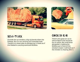 SEmi-TrUCk
Outside the car window, a big rig barrels down the
freeway. But it’s not carrying your everyday load.
Thanks to a clever play on perspective, it looks as if
this ﬂatbed is carrying oversized McBites.
ChICkeN cAR
There’s this great art car in
Venice Beach that would be
fun to utilize. We could drive
alongside it, holding the
McBite just in front of the
chicken’s beak. It will look as if
the chicken is chasing after it.
 