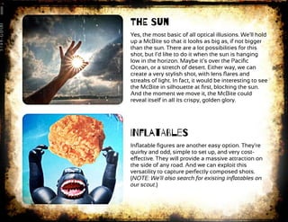 ThE Sun
Yes, the most basic of all optical illusions. We’ll hold
up a McBite so that it looks as big as, if not bigger
than the sun. There are a lot possibilities for this
shot, but I’d like to do it when the sun is hanging
low in the horizon. Maybe it’s over the Paciﬁc
Ocean, or a stretch of desert. Either way, we can
create a very stylish shot, with lens ﬂares and
streaks of light. In fact, it would be interesting to see
the McBite in silhouette at ﬁrst, blocking the sun.
And the moment we move it, the McBite could
reveal itself in all its crispy, golden glory.
INfLatABleS
Inﬂatable ﬁgures are another easy option. They're
quirky and odd, simple to set up, and very cost-
eﬀective. They will provide a massive attraction on
the side of any road. And we can exploit this
versatility to capture perfectly composed shots.
(NOTE: We'll also search for existing inﬂatables on
our scout.)
 