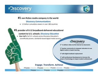 #1	
  non-­‐ﬁc)on	
  media	
  company	
  in	
  the	
  world:	
  
                        Discovery	
  Communica0ons	
  	
  
           !    1.5	
  billion	
  cumula.ve	
  viewers	
  in	
  over	
  180	
  countries	
  


#1	
  provider	
  of	
  K-­‐12	
  broadband-­‐delivered	
  educa)onal	
  
          content	
  to	
  U.S.	
  schools:	
  Discovery	
  Educa0on	
  
    !     Over	
  half	
  of	
  all	
  U.S.	
  schools	
  access	
  Discovery	
  Educa.on’s	
  
           scien.ﬁcally-­‐proven,	
  standards-­‐based	
  digital	
  media	
  services	
  


                                                                                               1st	
  	
  to	
  deliver	
  video	
  via	
  the	
  Internet	
  to	
  classrooms	
  

                                                                                               1st	
  teacher	
  community	
  to	
  empower	
  educators	
  to	
  use	
  
                                                                                               digital	
  media	
  to	
  inspire	
  learning	
  

                                                                                               1st	
  with	
  digital	
  textbook	
  replacement	
  

                                                                                               1st	
  with	
  professional	
  development	
  to	
  harness	
  the	
  
                                                                                               power	
  of	
  technology	
  to	
  impact	
  student	
  achievement	
  	
  



                                           Engage.	
  Transform.	
  Achieve	
  
 