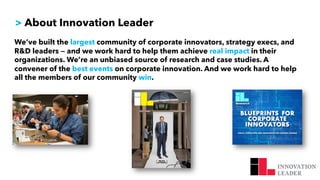 > About Innovation Leader
We’ve built the largest community of corporate innovators, strategy execs, and
R&D leaders — and we work hard to help them achieve real impact in their
organizations. We’re an unbiased source of research and case studies. A
convener of the best events on corporate innovation. And we work hard to help
all the members of our community win.
 