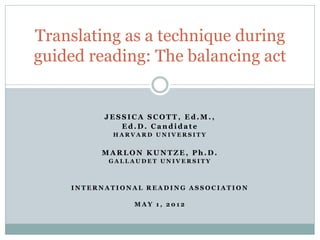 Translating as a technique during
guided reading: The balancing act


          JESSICA SCOTT, Ed.M.,
             Ed.D. Candidate
           HARVARD UNIVERSITY


         MARLON KUNTZE, Ph.D.
           GALLAUDET UNIVERSITY



    INTERNATIONAL READING ASSOCIATION

                MAY 1, 2012
 