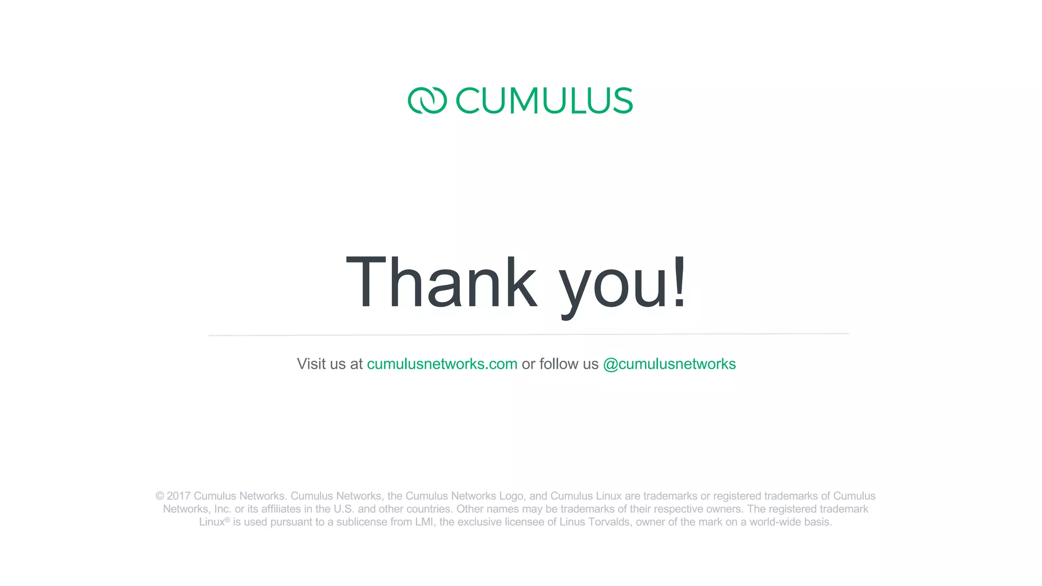 15
Thank you!
Visit us at cumulusnetworks.com or follow us @cumulusnetworks
© 2017 Cumulus Networks. Cumulus Networks, the Cumulus Networks Logo, and Cumulus Linux are trademarks or registered trademarks of Cumulus
Networks, Inc. or its affiliates in the U.S. and other countries. Other names may be trademarks of their respective owners. The registered trademark
Linux® is used pursuant to a sublicense from LMI, the exclusive licensee of Linus Torvalds, owner of the mark on a world-wide basis.
 