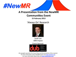 A	
  Presenta*on	
  from	
  the	
  NewMR	
  
Communi*es	
  Event	
  
15	
  February	
  2013	
  
All	
  copyright	
  owned	
  by	
  The	
  Future	
  Place	
  and	
  the	
  presenters	
  of	
  the	
  material	
  
For	
  more	
  informa:on	
  about	
  NewMR	
  events	
  visit	
  h?p://newmr.org	
  
For	
  more	
  informa:on	
  about	
  dub	
  visit	
  h?p://dubstudios.com	
  
Event	
  Sponsor	
  
‘Always	
  On’	
  Research	
  
Sco?	
  Lee	
  
ABN	
  Impact	
  
 