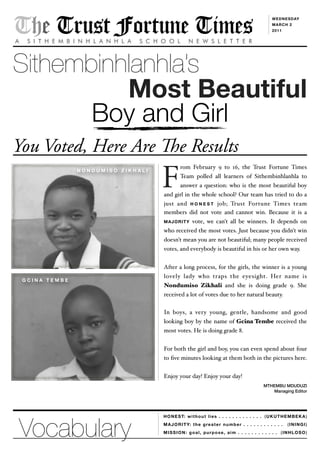 (UKUTHEMBEKA)
(ININGI)
(INHLOSO)
The Trust Fortune TimesA S I T H E M B I N H L A N H L A S C H O O L N E W S L E T T E R
WEDNESDAY
MARCH 2
2011
Sithembinhlanhlas
Most Beautiful
Boy and Girl
You Voted, Here Are e Results
HONEST: without lies . . . . . . . . . . . . .
MAJORITY: the greater number . . . . . . . . . . . .
MISSION: goal, purpose, aim . . . . . . . . . . . .
rom February 9 to 16, the Trust Fortune Times
Team polled all learners of Sithembinhlanhla to
answer a question: who is the most beautiful boy
and girl in the whole school? Our team has tried to do a
just and H O N E S T job; Trust Fortune Times team
members did not vote and cannot win. Because it is a
MAJORITY vote, we can't all be winners. It depends on
who received the most votes. Just because you didn't win
doesn't mean you are not beautiful; many people received
votes, and everybody is beautiful in his or her own way.
After a long process, for the girls, the winner is a young
lovely lady who traps the eyesight. Her name is
Nondumiso Zikhali and she is doing grade 9. She
received a lot of votes due to her natural beauty.
In boys, a very young, gentle, handsome and good
looking boy by the name of Gcina Tembe received the
most votes. He is doing grade 8.
For both the girl and boy, you can even spend about four
to ?ve minutes looking at them both in the pictures here.
Enjoy your day! Enjoy your day!
MTHEMBU MDUDUZI
Managing Editor
N O N D U M I S O Z I K H A L I
F
G C I N A T E M B E
Vocabulary
 
