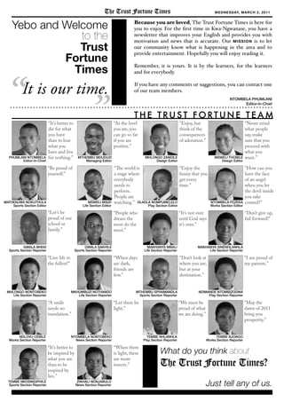  
Enjoy the
funny that you
get every
time.
PHUMLANI NTOMBELA
Editor-In-Chief
Its better to
die for what
you have
than to lose
what you
have and live
for nothing.
Yebo and Welcome
to the
Trust
Fortune
Times
Because you are loved, The Trust Fortune Times is here for
you to enjoy. For the ?rst time in Kwa-Ngwanase, you have a
newsletter that improves your English and provides you with
motivation and news that is accurate. Our MISSION is to let
our community know what is happening in the area and to
provide entertainment. Hopefully you will enjoy reading it.
Remember, it is yours. It is by the learners, for the learners
and for everybody.
If you have any comments or suggestions, you can contact one
of our team members.
MTHEMBU MDUDUZI
Managing Editor
At the level
you are, you
can go so far
if you are
positive.
Enjoy, but
think of the
consequences
of adoration.
Never mind
what people
say, make
sure that you
proceed with
what you
want.
The world is
a stage where
everybody
needs to
perform.
People are
watching.
The Trust Fortune Times WEDNESDAY, MARCH 2, 2011
Its better to
be inspired by
what you are
than to be
inspired by
lies.
May the
dawn of 2011
bring you
prosperity.
Dont give up,
fail forward!
Dont look at
where you are,
but at your
destination.
When there
is light, there
are more
insects.
We must be
proud of what
we are doing.
Be proud of
yourself.
How can you
have the face
of an angel
when you let
the devil inside
you take
control?
MHLONGO ZANDILE
Design Editor
MSWELI THOBILE
Design Editor
MATHENJWA NOKUTHULA
Sports Section Editor
MSWELI MSIZI
Life Section Editor
NTOMBELA FEZEKA
Works Section Editor
DLADLA NOMPUMELELO
Play Section Editor
MTHEMBU SPHAMANDLA
Sports Section Reporter
TEMBE NKOSINGIPHILE
Sports Section Reporter
MKHUMBUZI NOTHANDO
Life Section Reporter
MHLONGO NONTOBEKO
Life Section Reporter
MAKHANYA MBALI
Life Section Reporter
MAKHANYA SINENHLANHLA
Life Section Reporter
TEMBE NJONGO
Works Section Reporter
NDLOVU CEBILE
Works Section Reporter
TEMBE NHLANHLA
Play Section Reporter
NDIMANDE NTOMBIZODWA
Play Section Reporter
ZIKHALI NONJABULO
News Section Reporter
NTOMBELA NONTOBEKO
News Section Reporter
T H E T RU S T F O RT U N E T E A M
It is our time. NTOMBELA PHUMLANI
Editor-In-Chief
When days
are dark,
friends are
few.
GWALA BHEKI
Sports Section Reporter
Lets be
proud of our
school or
family.
GWALA SAKHILE
Sports Section Reporter
People who
dream the
most do the
most.
I am proud of
my parents.
Its not over
until God says
its over.
Let there be
light.
What do you think about
The Trust Fortune Times?
Just tell any of us.
Live life to
the fullest!
A smile
needs no
translation.
 