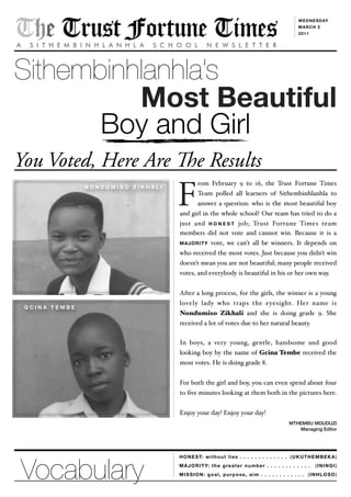 (UKUTHEMBEKA)
(ININGI)
(INHLOSO)
The Trust Fortune TimesA S I T H E M B I N H L A N H L A S C H O O L N E W S L E T T E R
WEDNESDAY
MARCH 2
2011
Sithembinhlanhla’s
Most Beautiful
Boy and Girl
You Voted, Here Are e Results
HONEST: without lies . . . . . . . . . . . . .
MAJORITY: the greater number . . . . . . . . . . . .
MISSION: goal, purpose, aim . . . . . . . . . . . .
rom February 9 to 16, the Trust Fortune Times
Team polled all learners of Sithembinhlanhla to
answer a question: who is the most beautiful boy
and girl in the whole school? Our team has tried to do a
just and H O N E S T job; Trust Fortune Times team
members did not vote and cannot win. Because it is a
MAJORITY vote, we can't all be winners. It depends on
who received the most votes. Just because you didn't win
doesn't mean you are not beautiful; many people received
votes, and everybody is beautiful in his or her own way.
After a long process, for the girls, the winner is a young
lovely lady who traps the eyesight. Her name is
Nondumiso Zikhali and she is doing grade 9. She
received a lot of votes due to her natural beauty.
In boys, a very young, gentle, handsome and good
looking boy by the name of Gcina Tembe received the
most votes. He is doing grade 8.
For both the girl and boy, you can even spend about four
to ﬁve minutes looking at them both in the pictures here.
Enjoy your day! Enjoy your day!
MTHEMBU MDUDUZI
Managing Editor
N O N D U M I S O Z I K H A L I
F
G C I N A T E M B E
Vocabulary
 