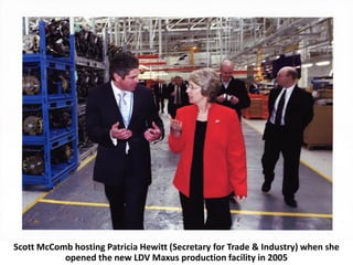 Scott McComb hosting Patricia Hewitt (Secretary for Trade & Industry) when she
           opened the new LDV Maxus production facility in 2005
 