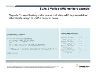 SVAs & Verilog-AMS monitors example
Property: To avoid floating nodes ensure that when vdd1 is powered down
either isolate is high or vdd2 is powered down.
SystemVerilog Assertion
Verilog-AMS monitors
@cross(V(vdd1) – 5.0, +1)
TM
Freescale, the Freescale logo, AltiVec, C-5, CodeTEST, CodeWarrior, ColdFire, C-Ware, mobileGT, PowerQUICC, StarCore, and Symphony are trademarks of Freescale Semiconductor, Inc.,
Reg. U.S. Pat. & Tm. Off. BeeKit, BeeStack, CoreNet, the Energy Efficient Solutions logo, Flexis, MXC, Platform in a Package, Processor Expert, QorIQ, QUICC Engine, SMARTMOS, TurboLink
and VortiQa are trademarks of Freescale Semiconductor, Inc. All other product or service names are the property of their respective owners. © 2010 Freescale Semiconductor, Inc. 10
property noFloatingNodes;
@(negedge vdd1_gt_5) 1'b1
##0
@(posedge clk_1ns) (!vdd1_gt_5)[*25]
|->
!vdd2_gt_5 | isolate throughout !vdd1_gt_5[*0:$]
;
endproperty
@cross(V(vdd1) – 5.0, +1)
vdd1_gt_5 <= 1’b1;
@cross(V(vdd1) – 5.0, -1)
vdd1_gt_5 <= 1’b0;
@cross(V(vdd2) – 5.0, +1)
vdd2_gt_5 <= 1’b1;
@cross(V(vdd2) – 5.0, -1)
vdd2_gt_5 <= 1’b0;
 