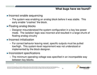What bugs have we found?
►Incorrect enable sequencing
• The system was enabling an analog block before it was stable. This
early enable “crashes” the block.
►Floating analog blocks
• Designer misunderstood the system configuration in a key low power
mode. The isolation logic was incorrect and resulted in a large chunk of
floating analog circuitry
TM
Freescale, the Freescale logo, AltiVec, C-5, CodeTEST, CodeWarrior, ColdFire, C-Ware, mobileGT, PowerQUICC, StarCore, and Symphony are trademarks of Freescale Semiconductor, Inc.,
Reg. U.S. Pat. & Tm. Off. BeeKit, BeeStack, CoreNet, the Energy Efficient Solutions logo, Flexis, MXC, Platform in a Package, Processor Expert, QorIQ, QUICC Engine, SMARTMOS, TurboLink
and VortiQa are trademarks of Freescale Semiconductor, Inc. All other product or service names are the property of their respective owners. © 2010 Freescale Semiconductor, Inc. 12
►Incorrect initialization
• For correct behavior leaving reset, specific outputs must be pulled
low/high. This system-level requirement was not understood or
implemented by the block designer.
►Inconsistent specifications
• The minimum operating voltage was specified in an incompatible way
between key blocks.
 