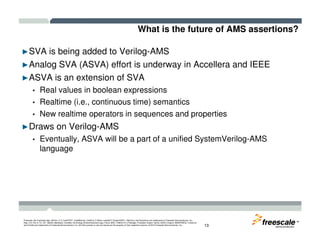 What is the future of AMS assertions?
►SVA is being added to Verilog-AMS
►Analog SVA (ASVA) effort is underway in Accellera and IEEE
►ASVA is an extension of SVA
• Real values in boolean expressions
• Realtime (i.e., continuous time) semantics
• New realtime operators in sequences and properties
►Draws on Verilog-AMS
TM
Freescale, the Freescale logo, AltiVec, C-5, CodeTEST, CodeWarrior, ColdFire, C-Ware, mobileGT, PowerQUICC, StarCore, and Symphony are trademarks of Freescale Semiconductor, Inc.,
Reg. U.S. Pat. & Tm. Off. BeeKit, BeeStack, CoreNet, the Energy Efficient Solutions logo, Flexis, MXC, Platform in a Package, Processor Expert, QorIQ, QUICC Engine, SMARTMOS, TurboLink
and VortiQa are trademarks of Freescale Semiconductor, Inc. All other product or service names are the property of their respective owners. © 2010 Freescale Semiconductor, Inc. 13
►Draws on Verilog-AMS
• Eventually, ASVA will be a part of a unified SystemVerilog-AMS
language
 
