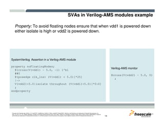 SVAs in Verilog-AMS modules example
Property: To avoid floating nodes ensure that when vdd1 is powered down
either isolate is high or vdd2 is powered down.
SystemVerilog Assertion in a Verilog-AMS module
TM
Freescale, the Freescale logo, AltiVec, C-5, CodeTEST, CodeWarrior, ColdFire, C-Ware, mobileGT, PowerQUICC, StarCore, and Symphony are trademarks of Freescale Semiconductor, Inc.,
Reg. U.S. Pat. & Tm. Off. BeeKit, BeeStack, CoreNet, the Energy Efficient Solutions logo, Flexis, MXC, Platform in a Package, Processor Expert, QorIQ, QUICC Engine, SMARTMOS, TurboLink
and VortiQa are trademarks of Freescale Semiconductor, Inc. All other product or service names are the property of their respective owners. © 2010 Freescale Semiconductor, Inc. 14
property noFloatingNodes;
@(cross(V(vdd1) – 5.0, -1) 1'b1
##0
@(posedge clk_1ns) (V(vdd1) < 5.0)[*25]
|->
V(vdd2)<5.0|isolate throughout (V(vdd1)<5.0)[*0:$]
;
endproperty
Verilog-AMS monitor
@cross(V(vdd2) – 5.0, 0)
;
 