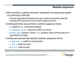 Realtime sequences
►We invented a realtime semantic framework for sequences based
on continuous intervals
• Proved equivalence between the new realtime semantics and the
existing SVA semantics for the SVA sequence forms
►Introduced three new primitive realtime sequence forms:
• b: realtime (i.e., unclocked) boolean
• r without @(c): sequence without an event
TM
Freescale, the Freescale logo, AltiVec, C-5, CodeTEST, CodeWarrior, ColdFire, C-Ware, mobileGT, PowerQUICC, StarCore, and Symphony are trademarks of Freescale Semiconductor, Inc.,
Reg. U.S. Pat. & Tm. Off. BeeKit, BeeStack, CoreNet, the Energy Efficient Solutions logo, Flexis, MXC, Platform in a Package, Processor Expert, QorIQ, QUICC Engine, SMARTMOS, TurboLink
and VortiQa are trademarks of Freescale Semiconductor, Inc. All other product or service names are the property of their respective owners. © 2010 Freescale Semiconductor, Inc. 18
• r without @(c): sequence without an event
• b[*a1:a2]: boolean “smear”, i.e., boolean holds continuously for a
specified time range
►Introduced several new derived realtime sequence forms:
• r #[a:b] s: realtime concatenation
• r #0 s: realtime fusion
• b[~>1]: realtime goto
 
