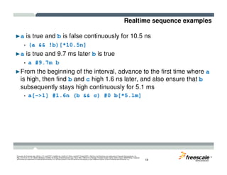 Realtime sequence examples
►a is true and b is false continuously for 10.5 ns
• (a && !b)[*10.5n]
►a is true and 9.7 ms later b is true
• a #9.7m b
►From the beginning of the interval, advance to the first time where a
is high, then find b and c high 1.6 ns later, and also ensure that b
subsequently stays high continuously for 5.1 ms
TM
Freescale, the Freescale logo, AltiVec, C-5, CodeTEST, CodeWarrior, ColdFire, C-Ware, mobileGT, PowerQUICC, StarCore, and Symphony are trademarks of Freescale Semiconductor, Inc.,
Reg. U.S. Pat. & Tm. Off. BeeKit, BeeStack, CoreNet, the Energy Efficient Solutions logo, Flexis, MXC, Platform in a Package, Processor Expert, QorIQ, QUICC Engine, SMARTMOS, TurboLink
and VortiQa are trademarks of Freescale Semiconductor, Inc. All other product or service names are the property of their respective owners. © 2010 Freescale Semiconductor, Inc. 19
subsequently stays high continuously for 5.1 ms
• a[->1] #1.6n (b && c) #0 b[*5.1m]
 