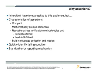 Why assertions?
►I shouldn’t have to evangelize to this audience, but…
►Characteristics of assertions:
• Compact
• Mathematically precise semantics
• Reusable across verification methodologies and
Simulation/formal
Module/SoC level
TM
Freescale, the Freescale logo, AltiVec, C-5, CodeTEST, CodeWarrior, ColdFire, C-Ware, mobileGT, PowerQUICC, StarCore, and Symphony are trademarks of Freescale Semiconductor, Inc.,
Reg. U.S. Pat. & Tm. Off. BeeKit, BeeStack, CoreNet, the Energy Efficient Solutions logo, Flexis, MXC, Platform in a Package, Processor Expert, QorIQ, QUICC Engine, SMARTMOS, TurboLink
and VortiQa are trademarks of Freescale Semiconductor, Inc. All other product or service names are the property of their respective owners. © 2010 Freescale Semiconductor, Inc. 2
Module/SoC level
• Built-in coverage collection and metrics
►Quickly identify failing condition
►Standard error reporting mechanism
 