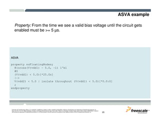 ASVA example
Property: From the time we see a valid bias voltage until the circuit gets
enabled must be >= 5 µs.
ASVA
TM
Freescale, the Freescale logo, AltiVec, C-5, CodeTEST, CodeWarrior, ColdFire, C-Ware, mobileGT, PowerQUICC, StarCore, and Symphony are trademarks of Freescale Semiconductor, Inc.,
Reg. U.S. Pat. & Tm. Off. BeeKit, BeeStack, CoreNet, the Energy Efficient Solutions logo, Flexis, MXC, Platform in a Package, Processor Expert, QorIQ, QUICC Engine, SMARTMOS, TurboLink
and VortiQa are trademarks of Freescale Semiconductor, Inc. All other product or service names are the property of their respective owners. © 2010 Freescale Semiconductor, Inc. 20
property noFloatingNodes;
@(cross(V(vdd1) – 5.0, -1) 1'b1
#0
(V(vdd1) < 5.0)[*25.0n]
|->
V(vdd2) < 5.0 | isolate throughout (V(vdd1) < 5.0)[*0.0:$]
;
endproperty
 