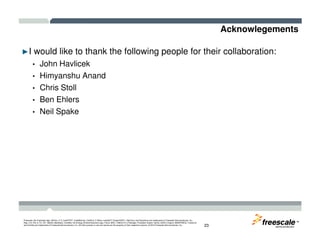 Acknowlegements
►I would like to thank the following people for their collaboration:
• John Havlicek
• Himyanshu Anand
• Chris Stoll
• Ben Ehlers
• Neil Spake
TM
Freescale, the Freescale logo, AltiVec, C-5, CodeTEST, CodeWarrior, ColdFire, C-Ware, mobileGT, PowerQUICC, StarCore, and Symphony are trademarks of Freescale Semiconductor, Inc.,
Reg. U.S. Pat. & Tm. Off. BeeKit, BeeStack, CoreNet, the Energy Efficient Solutions logo, Flexis, MXC, Platform in a Package, Processor Expert, QorIQ, QUICC Engine, SMARTMOS, TurboLink
and VortiQa are trademarks of Freescale Semiconductor, Inc. All other product or service names are the property of their respective owners. © 2010 Freescale Semiconductor, Inc. 23
 
