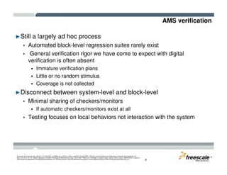AMS verification
►Still a largely ad hoc process
• Automated block-level regression suites rarely exist
• General verification rigor we have come to expect with digital
verification is often absent
Immature verification plans
Little or no random stimulus
Coverage is not collected
TM
Freescale, the Freescale logo, AltiVec, C-5, CodeTEST, CodeWarrior, ColdFire, C-Ware, mobileGT, PowerQUICC, StarCore, and Symphony are trademarks of Freescale Semiconductor, Inc.,
Reg. U.S. Pat. & Tm. Off. BeeKit, BeeStack, CoreNet, the Energy Efficient Solutions logo, Flexis, MXC, Platform in a Package, Processor Expert, QorIQ, QUICC Engine, SMARTMOS, TurboLink
and VortiQa are trademarks of Freescale Semiconductor, Inc. All other product or service names are the property of their respective owners. © 2010 Freescale Semiconductor, Inc. 3
►Disconnect between system-level and block-level
• Minimal sharing of checkers/monitors
If automatic checkers/monitors exist at all
• Testing focuses on local behaviors not interaction with the system
 