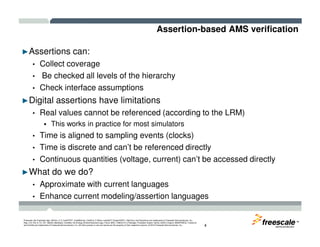 Assertion-based AMS verification
►Assertions can:
• Collect coverage
• Be checked all levels of the hierarchy
• Check interface assumptions
►Digital assertions have limitations
• Real values cannot be referenced (according to the LRM)
This works in practice for most simulators
TM
Freescale, the Freescale logo, AltiVec, C-5, CodeTEST, CodeWarrior, ColdFire, C-Ware, mobileGT, PowerQUICC, StarCore, and Symphony are trademarks of Freescale Semiconductor, Inc.,
Reg. U.S. Pat. & Tm. Off. BeeKit, BeeStack, CoreNet, the Energy Efficient Solutions logo, Flexis, MXC, Platform in a Package, Processor Expert, QorIQ, QUICC Engine, SMARTMOS, TurboLink
and VortiQa are trademarks of Freescale Semiconductor, Inc. All other product or service names are the property of their respective owners. © 2010 Freescale Semiconductor, Inc. 4
This works in practice for most simulators
• Time is aligned to sampling events (clocks)
• Time is discrete and can’t be referenced directly
• Continuous quantities (voltage, current) can’t be accessed directly
►What do we do?
• Approximate with current languages
• Enhance current modeling/assertion languages
 