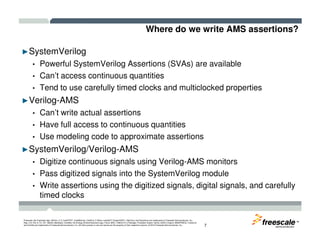 Where do we write AMS assertions?
►SystemVerilog
• Powerful SystemVerilog Assertions (SVAs) are available
• Can’t access continuous quantities
• Tend to use carefully timed clocks and multiclocked properties
►Verilog-AMS
• Can’t write actual assertions
• Have full access to continuous quantities
TM
Freescale, the Freescale logo, AltiVec, C-5, CodeTEST, CodeWarrior, ColdFire, C-Ware, mobileGT, PowerQUICC, StarCore, and Symphony are trademarks of Freescale Semiconductor, Inc.,
Reg. U.S. Pat. & Tm. Off. BeeKit, BeeStack, CoreNet, the Energy Efficient Solutions logo, Flexis, MXC, Platform in a Package, Processor Expert, QorIQ, QUICC Engine, SMARTMOS, TurboLink
and VortiQa are trademarks of Freescale Semiconductor, Inc. All other product or service names are the property of their respective owners. © 2010 Freescale Semiconductor, Inc. 7
• Have full access to continuous quantities
• Use modeling code to approximate assertions
►SystemVerilog/Verilog-AMS
• Digitize continuous signals using Verilog-AMS monitors
• Pass digitized signals into the SystemVerilog module
• Write assertions using the digitized signals, digital signals, and carefully
timed clocks
 