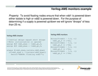 Verilog-AMS monitors example
Property: To avoid floating nodes ensure that when vdd1 is powered down
either isolate is high or vdd2 is powered down. For the purpose of
determining if a supply is powered up/down we will ignore “droops” of less
than 25 ns.
Verilog-AMS checker
Verilog-AMS monitors
@cross(V(vdd1) – 5.0, +1)
TM
Freescale, the Freescale logo, AltiVec, C-5, CodeTEST, CodeWarrior, ColdFire, C-Ware, mobileGT, PowerQUICC, StarCore, and Symphony are trademarks of Freescale Semiconductor, Inc.,
Reg. U.S. Pat. & Tm. Off. BeeKit, BeeStack, CoreNet, the Energy Efficient Solutions logo, Flexis, MXC, Platform in a Package, Processor Expert, QorIQ, QUICC Engine, SMARTMOS, TurboLink
and VortiQa are trademarks of Freescale Semiconductor, Inc. All other product or service names are the property of their respective owners. © 2010 Freescale Semiconductor, Inc. 8
//inertial delays squash short droops
//Note: initialization is ignored
assign #25 vdd1_down = !vdd1_gt_5;
assign #25 vdd2_down = !vdd2_gt_5;
always @(vdd1_down,isolate,vdd2_down)
if(vdd1_down & !(isolate|vdd2_down))
$error(“ERROR: Floating node!”);
@cross(V(vdd1) – 5.0, +1)
vdd1_gt_5 <= 1’b1;
@cross(V(vdd1) – 5.0, -1)
vdd1_gt_5 <= 1’b0;
@cross(V(vdd2) – 5.0, +1)
vdd2_gt_5 <= 1’b1;
@cross(V(vdd2) – 5.0, -1)
vdd2_gt_5 <= 1’b0;
 