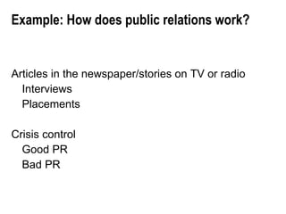 Example: How does public relations work? Articles in the newspaper/stories on TV or radio Interviews Placements Crisis control Good PR Bad PR 