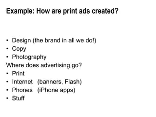 Example: How are print ads created? Design (the brand in all we do!) Copy Photography Where does advertising go? Print Internet  (banners, Flash) Phones (iPhone apps) Stuff 