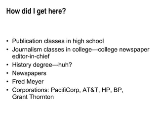 How did I get here? Publication classes in high school Journalism classes in college—college newspaper editor-in-chief History degree—huh? Newspapers Fred Meyer Corporations: PacifiCorp, AT&T, HP, BP,  Grant Thornton 