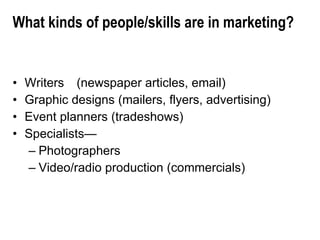 What kinds of people/skills are in marketing? Writers (newspaper articles, email) Graphic designs (mailers, flyers, advertising) Event planners (tradeshows) Specialists— Photographers Video/radio production (commercials) 