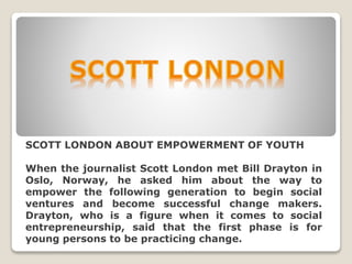 SCOTT LONDON ABOUT EMPOWERMENT OF YOUTH
When the journalist Scott London met Bill Drayton in
Oslo, Norway, he asked him about the way to
empower the following generation to begin social
ventures and become successful change makers.
Drayton, who is a figure when it comes to social
entrepreneurship, said that the first phase is for
young persons to be practicing change.
 
