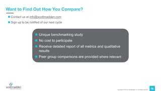 Copyright © 2019 by ScottMadden, Inc. All rights reserved.
18
Want to Find Out How You Compare?
n Contact us at info@scottmadden.com
n Sign up to be notified of our next cycle
n Unique benchmarking study
n No cost to participate
n Receive detailed report of all metrics and qualitative
results
n Peer group comparisons are provided where relevant
 