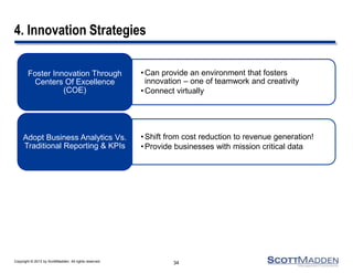 Copyright © 2013 by ScottMadden. All rights reserved.
4. Innovation Strategies
•Can provide an environment that fosters
innovation – one of teamwork and creativity
•Connect virtually
Foster Innovation Through
Centers Of Excellence
(COE)
•Shift from cost reduction to revenue generation!
•Provide businesses with mission critical data
Adopt Business Analytics Vs.
Traditional Reporting & KPIs
34
 