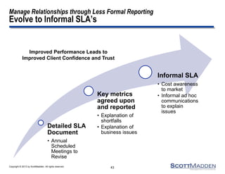 Copyright © 2013 by ScottMadden. All rights reserved.
Manage Relationships through Less Formal Reporting
Evolve to Informal SLA’s
Detailed SLA
Document
• Annual
Scheduled
Meetings to
Revise
Key metrics
agreed upon
and reported
• Explanation of
shortfalls
• Explanation of
business issues
Informal SLA
• Cost awareness
to market
• Informal ad hoc
communications
to explain
issues
43
Improved Performance Leads to
Improved Client Confidence and Trust
 