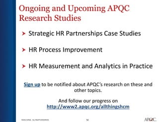 50©2013 APQC. ALL RIGHTS RESERVED.
Ongoing and Upcoming APQC
Research Studies
 Strategic HR Partnerships Case Studies
 HR Process Improvement
 HR Measurement and Analytics in Practice
Sign up to be notified about APQC’s research on these and
other topics.
And follow our progress on
http://www2.apqc.org/allthingshcm
 