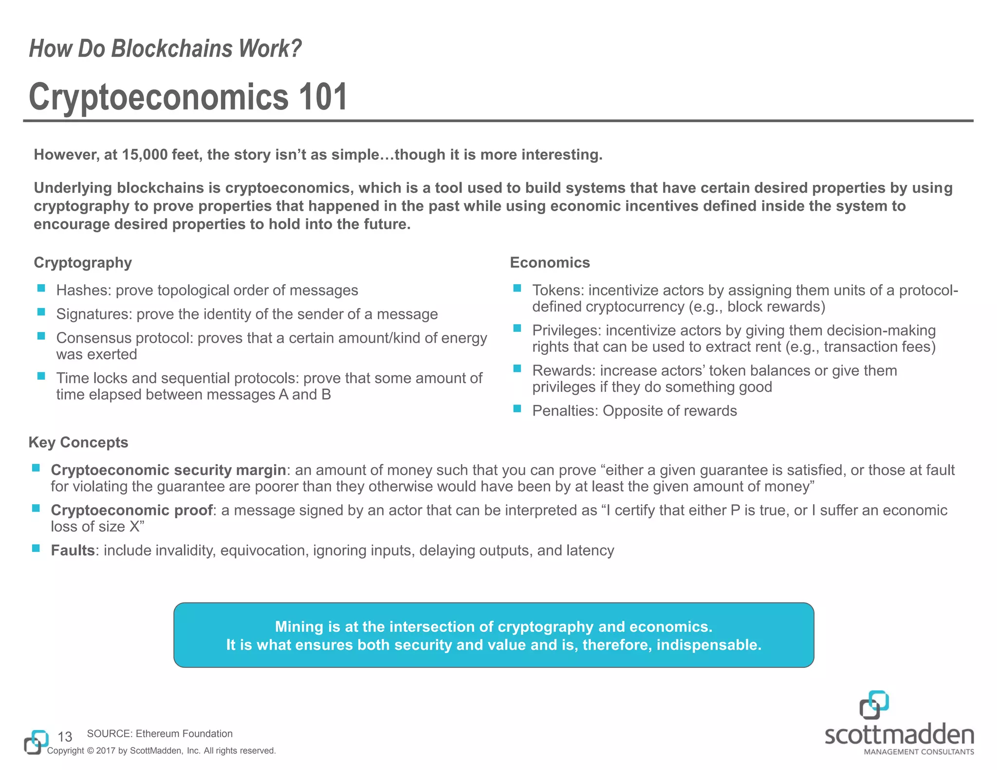 Copyright © 2017 by ScottMadden, Inc. All rights reserved.
Cryptoeconomics 101
However, at 15,000 feet, the story isn’t as simple…though it is more interesting.
Underlying blockchains is cryptoeconomics, which is a tool used to build systems that have certain desired properties by using
cryptography to prove properties that happened in the past while using economic incentives defined inside the system to
encourage desired properties to hold into the future.
How Do Blockchains Work?
13 SOURCE: Ethereum Foundation
Cryptography
￭ Hashes: prove topological order of messages
￭ Signatures: prove the identity of the sender of a message
￭ Consensus protocol: proves that a certain amount/kind of energy
was exerted
￭ Time locks and sequential protocols: prove that some amount of
time elapsed between messages A and B
Economics
￭ Tokens: incentivize actors by assigning them units of a protocol-
defined cryptocurrency (e.g., block rewards)
￭ Privileges: incentivize actors by giving them decision-making
rights that can be used to extract rent (e.g., transaction fees)
￭ Rewards: increase actors’ token balances or give them
privileges if they do something good
￭ Penalties: Opposite of rewards
Key Concepts
￭ Cryptoeconomic security margin: an amount of money such that you can prove “either a given guarantee is satisfied, or those at fault
for violating the guarantee are poorer than they otherwise would have been by at least the given amount of money”
￭ Cryptoeconomic proof: a message signed by an actor that can be interpreted as “I certify that either P is true, or I suffer an economic
loss of size X”
￭ Faults: include invalidity, equivocation, ignoring inputs, delaying outputs, and latency
Mining is at the intersection of cryptography and economics.
It is what ensures both security and value and is, therefore, indispensable.
 