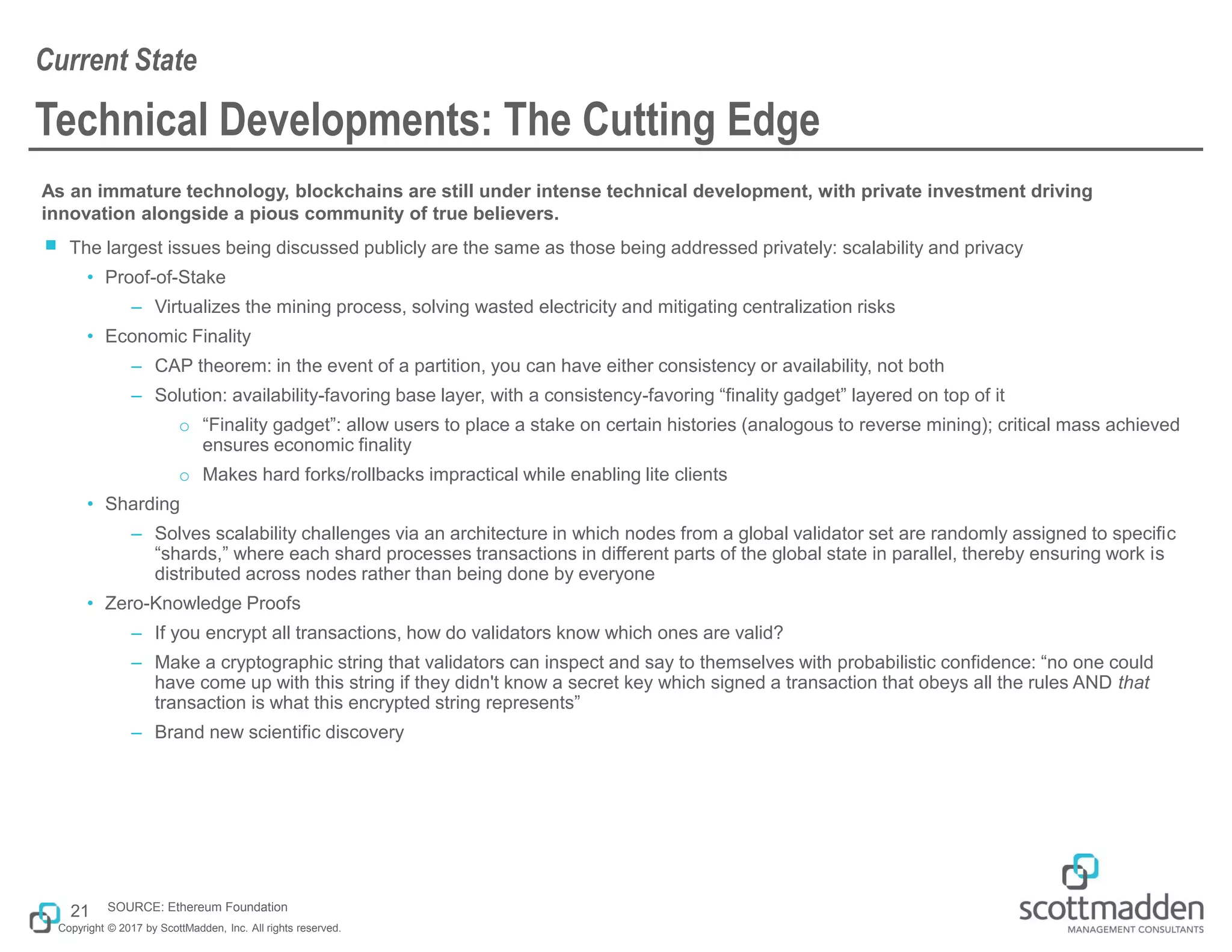 Copyright © 2017 by ScottMadden, Inc. All rights reserved.
Technical Developments: The Cutting Edge
As an immature technology, blockchains are still under intense technical development, with private investment driving
innovation alongside a pious community of true believers.
￭ The largest issues being discussed publicly are the same as those being addressed privately: scalability and privacy
• Proof-of-Stake
– Virtualizes the mining process, solving wasted electricity and mitigating centralization risks
• Economic Finality
– CAP theorem: in the event of a partition, you can have either consistency or availability, not both
– Solution: availability-favoring base layer, with a consistency-favoring “finality gadget” layered on top of it
o “Finality gadget”: allow users to place a stake on certain histories (analogous to reverse mining); critical mass achieved
ensures economic finality
o Makes hard forks/rollbacks impractical while enabling lite clients
• Sharding
– Solves scalability challenges via an architecture in which nodes from a global validator set are randomly assigned to specific
“shards,” where each shard processes transactions in different parts of the global state in parallel, thereby ensuring work is
distributed across nodes rather than being done by everyone
• Zero-Knowledge Proofs
– If you encrypt all transactions, how do validators know which ones are valid?
– Make a cryptographic string that validators can inspect and say to themselves with probabilistic confidence: “no one could
have come up with this string if they didn't know a secret key which signed a transaction that obeys all the rules AND that
transaction is what this encrypted string represents”
– Brand new scientific discovery
Current State
21 SOURCE: Ethereum Foundation
 