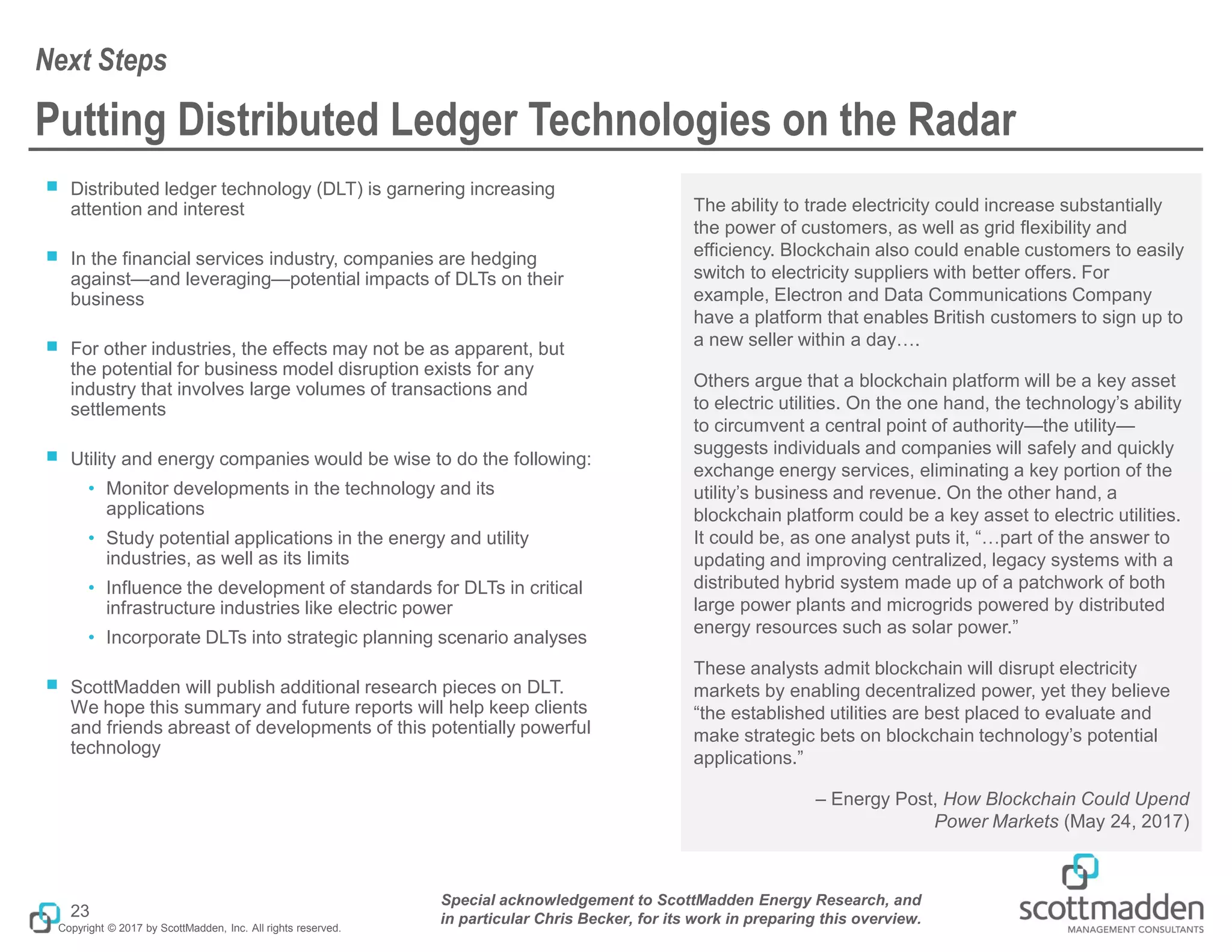 Copyright © 2017 by ScottMadden, Inc. All rights reserved.
Putting Distributed Ledger Technologies on the Radar
￭ Distributed ledger technology (DLT) is garnering increasing
attention and interest
￭ In the financial services industry, companies are hedging
against—and leveraging—potential impacts of DLTs on their
business
￭ For other industries, the effects may not be as apparent, but
the potential for business model disruption exists for any
industry that involves large volumes of transactions and
settlements
￭ Utility and energy companies would be wise to do the following:
• Monitor developments in the technology and its
applications
• Study potential applications in the energy and utility
industries, as well as its limits
• Influence the development of standards for DLTs in critical
infrastructure industries like electric power
• Incorporate DLTs into strategic planning scenario analyses
￭ ScottMadden will publish additional research pieces on DLT.
We hope this summary and future reports will help keep clients
and friends abreast of developments of this potentially powerful
technology
The ability to trade electricity could increase substantially
the power of customers, as well as grid flexibility and
efficiency. Blockchain also could enable customers to easily
switch to electricity suppliers with better offers. For
example, Electron and Data Communications Company
have a platform that enables British customers to sign up to
a new seller within a day….
Others argue that a blockchain platform will be a key asset
to electric utilities. On the one hand, the technology’s ability
to circumvent a central point of authority—the utility—
suggests individuals and companies will safely and quickly
exchange energy services, eliminating a key portion of the
utility’s business and revenue. On the other hand, a
blockchain platform could be a key asset to electric utilities.
It could be, as one analyst puts it, “…part of the answer to
updating and improving centralized, legacy systems with a
distributed hybrid system made up of a patchwork of both
large power plants and microgrids powered by distributed
energy resources such as solar power.”
These analysts admit blockchain will disrupt electricity
markets by enabling decentralized power, yet they believe
“the established utilities are best placed to evaluate and
make strategic bets on blockchain technology’s potential
applications.”
– Energy Post, How Blockchain Could Upend
Power Markets (May 24, 2017)
Next Steps
23
Special acknowledgement to ScottMadden Energy Research, and
in particular Chris Becker, for its work in preparing this overview.
 