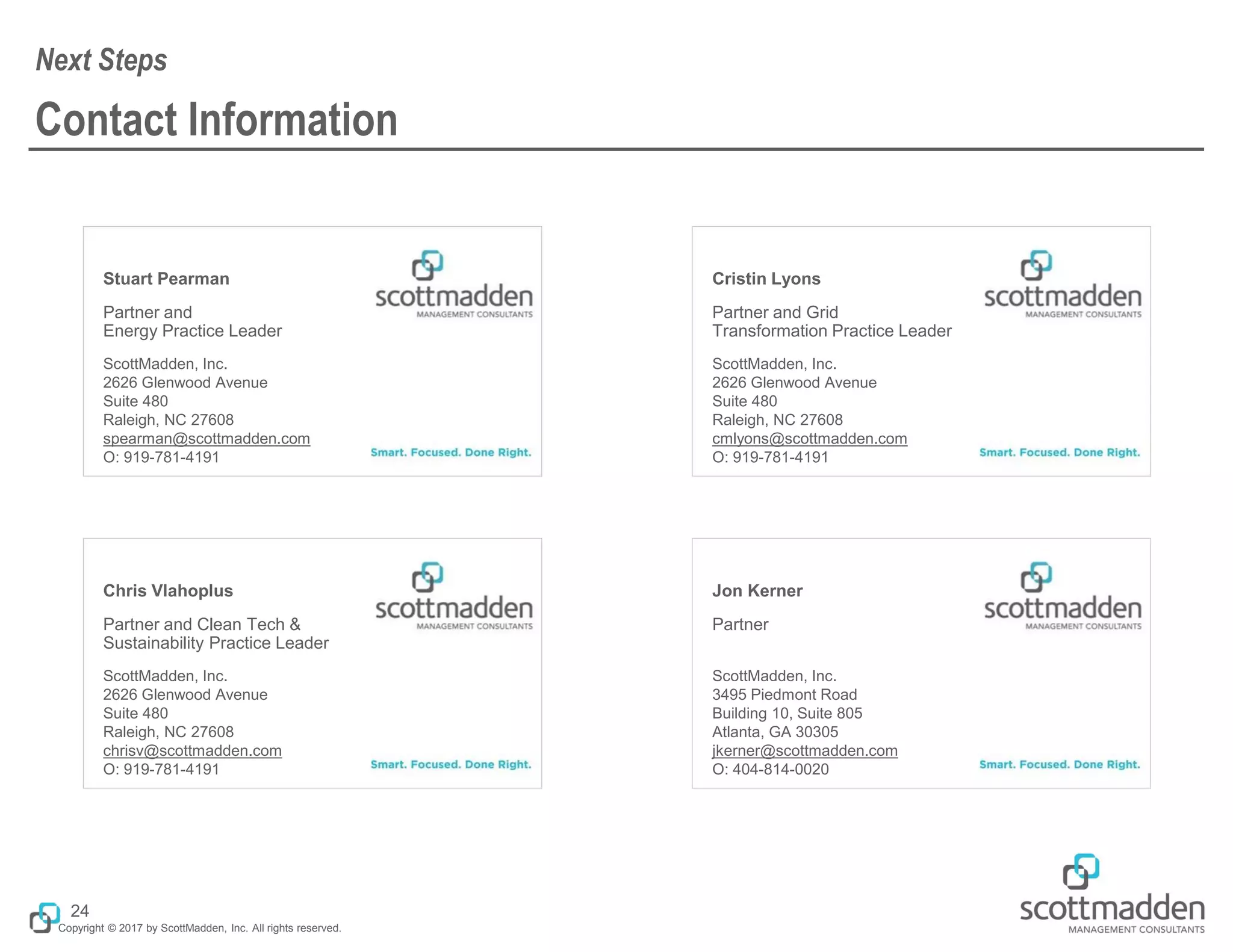 Copyright © 2017 by ScottMadden, Inc. All rights reserved.
Stuart Pearman
Partner and
Energy Practice Leader
ScottMadden, Inc.
2626 Glenwood Avenue
Suite 480
Raleigh, NC 27608
spearman@scottmadden.com
O: 919-781-4191
Cristin Lyons
Partner and Grid
Transformation Practice Leader
ScottMadden, Inc.
2626 Glenwood Avenue
Suite 480
Raleigh, NC 27608
cmlyons@scottmadden.com
O: 919-781-4191
Chris Vlahoplus
Partner and Clean Tech &
Sustainability Practice Leader
ScottMadden, Inc.
2626 Glenwood Avenue
Suite 480
Raleigh, NC 27608
chrisv@scottmadden.com
O: 919-781-4191
Jon Kerner
Partner
ScottMadden, Inc.
3495 Piedmont Road
Building 10, Suite 805
Atlanta, GA 30305
jkerner@scottmadden.com
O: 404-814-0020
Contact Information
Next Steps
24
 