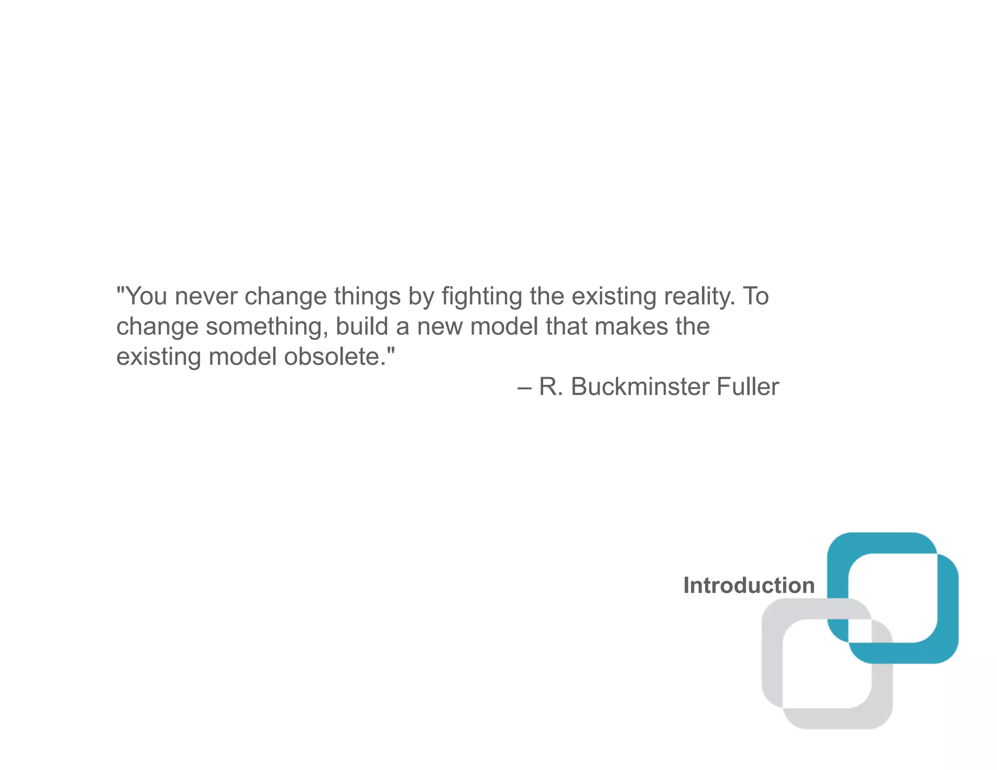 Introduction
"You never change things by fighting the existing reality. To
change something, build a new model that makes the
existing model obsolete."
– R. Buckminster Fuller
 