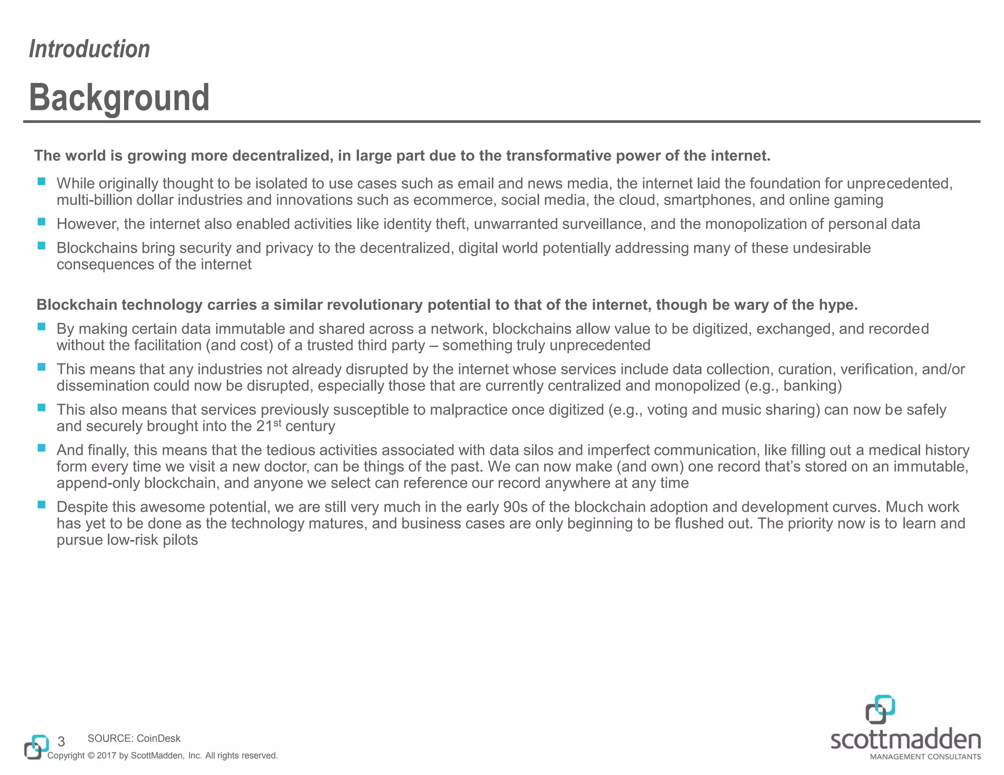 Copyright © 2017 by ScottMadden, Inc. All rights reserved.
Background
The world is growing more decentralized, in large part due to the transformative power of the internet.
￭ While originally thought to be isolated to use cases such as email and news media, the internet laid the foundation for unprecedented,
multi-billion dollar industries and innovations such as ecommerce, social media, the cloud, smartphones, and online gaming
￭ However, the internet also enabled activities like identity theft, unwarranted surveillance, and the monopolization of personal data
￭ Blockchains bring security and privacy to the decentralized, digital world potentially addressing many of these undesirable
consequences of the internet
Blockchain technology carries a similar revolutionary potential to that of the internet, though be wary of the hype.
￭ By making certain data immutable and shared across a network, blockchains allow value to be digitized, exchanged, and recorded
without the facilitation (and cost) of a trusted third party – something truly unprecedented
￭ This means that any industries not already disrupted by the internet whose services include data collection, curation, verification, and/or
dissemination could now be disrupted, especially those that are currently centralized and monopolized (e.g., banking)
￭ This also means that services previously susceptible to malpractice once digitized (e.g., voting and music sharing) can now be safely
and securely brought into the 21st century
￭ And finally, this means that the tedious activities associated with data silos and imperfect communication, like filling out a medical history
form every time we visit a new doctor, can be things of the past. We can now make (and own) one record that’s stored on an immutable,
append-only blockchain, and anyone we select can reference our record anywhere at any time
￭ Despite this awesome potential, we are still very much in the early 90s of the blockchain adoption and development curves. Much work
has yet to be done as the technology matures, and business cases are only beginning to be flushed out. The priority now is to learn and
pursue low-risk pilots
Introduction
3 SOURCE: CoinDesk
 