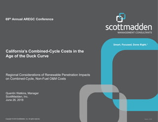 Copyright © 2018 ScottMadden, Inc. All rights reserved. Report _2018
California’s Combined-Cycle Costs in the
Age of the Duck Curve
Regional Considerations of Renewable Penetration Impacts
on Combined-Cycle, Non-Fuel O&M Costs
Quentin Watkins, Manager
ScottMadden, Inc.
June 26, 2018
69th Annual AREGC Conference
 