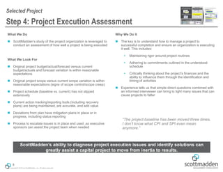 Copyright © 2014 by ScottMadden, Inc. All rights reserved.
What We Do
◼ ScottMadden’s study of the project organization is leveraged to
conduct an assessment of how well a project is being executed
What We Look For
◼ Original project budget/actual/forecast versus current
budget/actuals and forecast variation is within reasonable
expectations
◼ Original project scope versus current scope variation is within
reasonable expectations (signs of scope control/scope creep)
◼ Project schedule (baseline vs. current) has not slipped
extensively
◼ Current action tracking/reporting tools (including recovery
plans) are being maintained, are accurate, and add value
◼ Deviations from plan have mitigation plans in place or in
progress, including status reporting
◼ Process to escalate issues is in place and used ,so executive
sponsors can assist the project team when needed
Why We Do It
◼ The key is to understand how to manage a project to
successful completion and ensure an organization is executing
it well. This includes:
 Maintaining rigor around project routines
 Adhering to commitments outlined in the understood
schedule
 Critically thinking about the project’s finances and the
ability to influence them through the identification and
timing of activities
◼ Experience tells us that simple direct questions combined with
an informed interviewer can bring to light many issues that can
cause projects to falter
Step 4: Project Execution Assessment
Selected Project
8
“The project baseline has been moved three times.
I don’t know what CPI and SPI even mean
anymore.”
ScottMadden’s ability to diagnose project execution issues and identify solutions can
greatly assist a capital project to move from inertia to results.
 