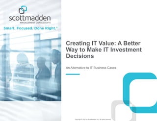 Copyright © 2021 by ScottMadden, Inc. All rights reserved.
Creating IT Value: A Better
Way to Make IT Investment
Decisions
An Alternative to IT Business Cases
 