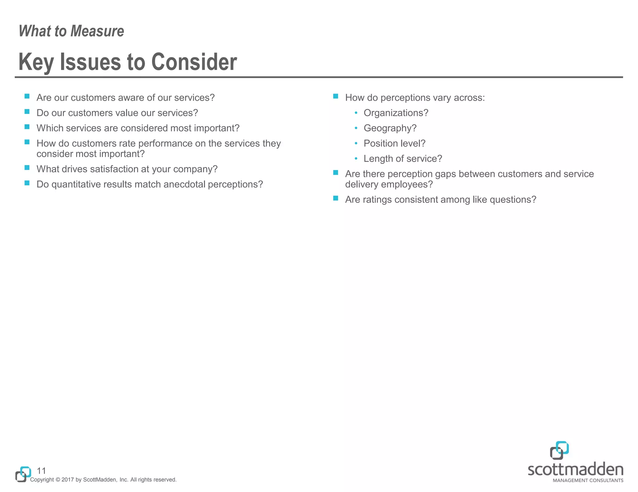 Copyright © 2017 by ScottMadden, Inc. All rights reserved.
Key Issues to Consider
￭ Are our customers aware of our services?
￭ Do our customers value our services?
￭ Which services are considered most important?
￭ How do customers rate performance on the services they
consider most important?
￭ What drives satisfaction at your company?
￭ Do quantitative results match anecdotal perceptions?
￭ How do perceptions vary across:
• Organizations?
• Geography?
• Position level?
• Length of service?
￭ Are there perception gaps between customers and service
delivery employees?
￭ Are ratings consistent among like questions?
What to Measure
11
 
