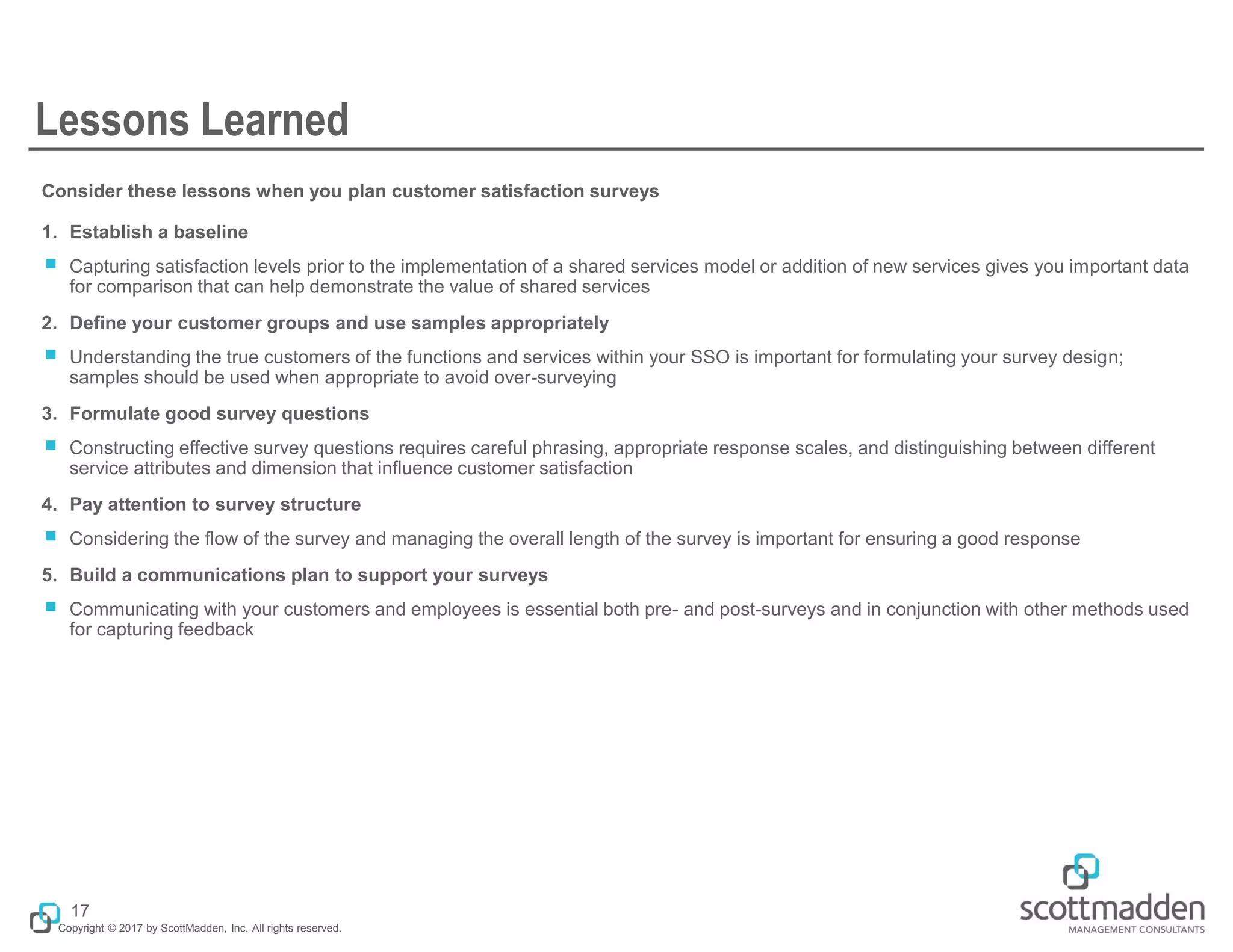 Copyright © 2017 by ScottMadden, Inc. All rights reserved.
Lessons Learned
Consider these lessons when you plan customer satisfaction surveys
1. Establish a baseline
￭ Capturing satisfaction levels prior to the implementation of a shared services model or addition of new services gives you important data
for comparison that can help demonstrate the value of shared services
2. Define your customer groups and use samples appropriately
￭ Understanding the true customers of the functions and services within your SSO is important for formulating your survey design;
samples should be used when appropriate to avoid over-surveying
3. Formulate good survey questions
￭ Constructing effective survey questions requires careful phrasing, appropriate response scales, and distinguishing between different
service attributes and dimension that influence customer satisfaction
4. Pay attention to survey structure
￭ Considering the flow of the survey and managing the overall length of the survey is important for ensuring a good response
5. Build a communications plan to support your surveys
￭ Communicating with your customers and employees is essential both pre- and post-surveys and in conjunction with other methods used
for capturing feedback
17
 