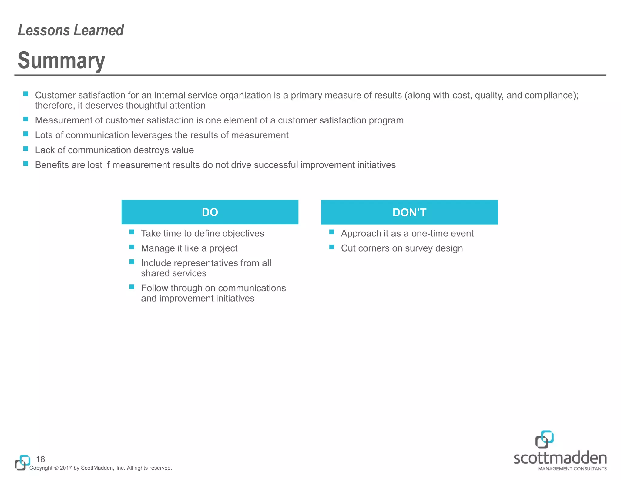Copyright © 2017 by ScottMadden, Inc. All rights reserved.
Summary
￭ Customer satisfaction for an internal service organization is a primary measure of results (along with cost, quality, and compliance);
therefore, it deserves thoughtful attention
￭ Measurement of customer satisfaction is one element of a customer satisfaction program
￭ Lots of communication leverages the results of measurement
￭ Lack of communication destroys value
￭ Benefits are lost if measurement results do not drive successful improvement initiatives
Lessons Learned
18
￭ Take time to define objectives
￭ Manage it like a project
￭ Include representatives from all
shared services
￭ Follow through on communications
and improvement initiatives
￭ Approach it as a one-time event
￭ Cut corners on survey design
DO DON’T
 