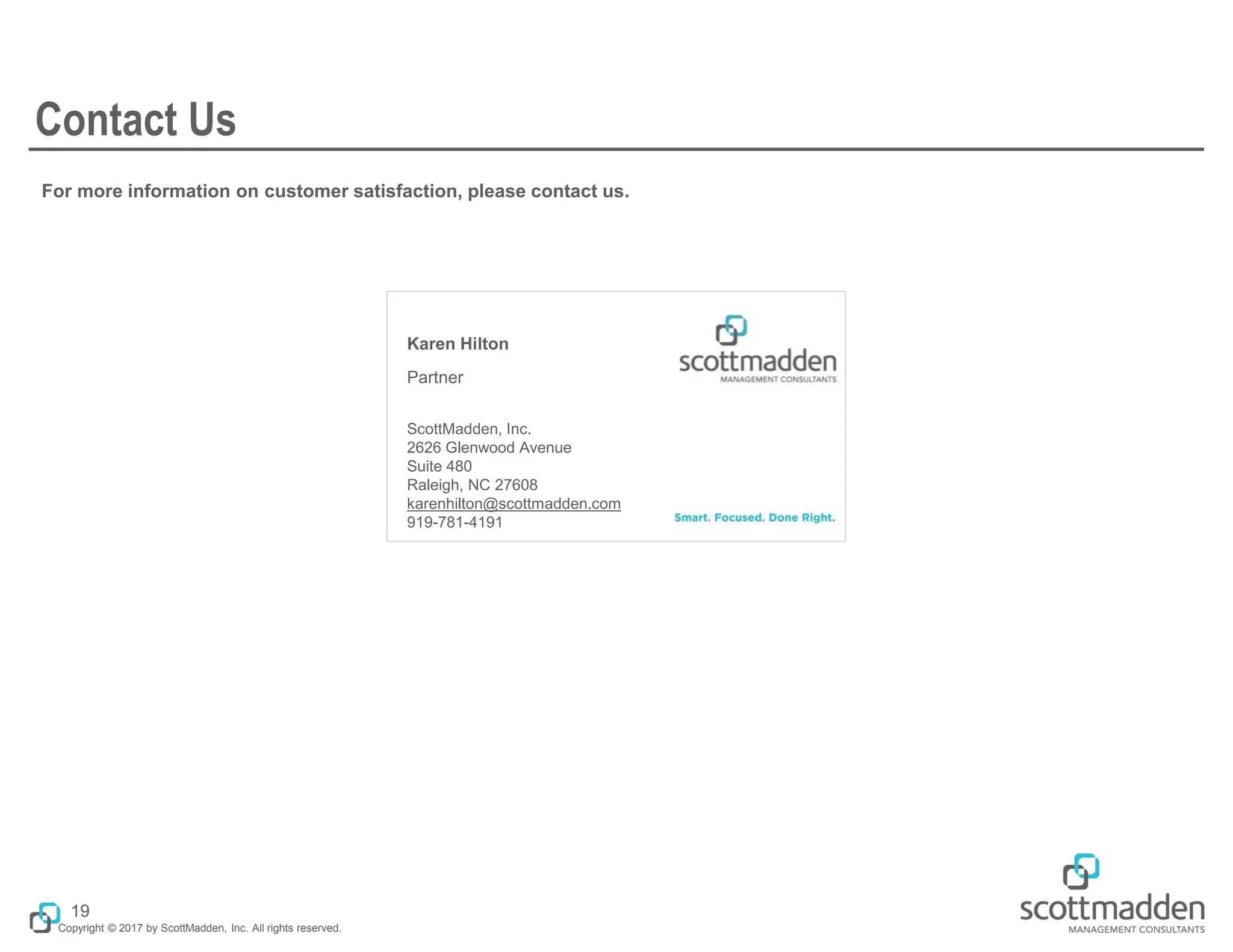 Copyright © 2017 by ScottMadden, Inc. All rights reserved.
Karen Hilton
Partner
ScottMadden, Inc.
2626 Glenwood Avenue
Suite 480
Raleigh, NC 27608
karenhilton@scottmadden.com
919-781-4191
For more information on customer satisfaction, please contact us.
Contact Us
19
 
