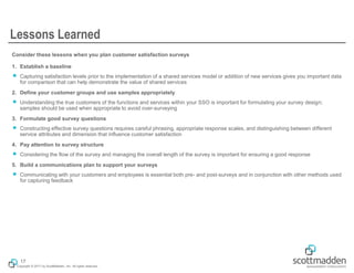Copyright © 2017 by ScottMadden, Inc. All rights reserved.
Lessons Learned
Consider these lessons when you plan customer satisfaction surveys
1. Establish a baseline
￭ Capturing satisfaction levels prior to the implementation of a shared services model or addition of new services gives you important data
for comparison that can help demonstrate the value of shared services
2. Define your customer groups and use samples appropriately
￭ Understanding the true customers of the functions and services within your SSO is important for formulating your survey design;
samples should be used when appropriate to avoid over-surveying
3. Formulate good survey questions
￭ Constructing effective survey questions requires careful phrasing, appropriate response scales, and distinguishing between different
service attributes and dimension that influence customer satisfaction
4. Pay attention to survey structure
￭ Considering the flow of the survey and managing the overall length of the survey is important for ensuring a good response
5. Build a communications plan to support your surveys
￭ Communicating with your customers and employees is essential both pre- and post-surveys and in conjunction with other methods used
for capturing feedback
17
 