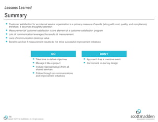 Copyright © 2017 by ScottMadden, Inc. All rights reserved.
Summary
￭ Customer satisfaction for an internal service organization is a primary measure of results (along with cost, quality, and compliance);
therefore, it deserves thoughtful attention
￭ Measurement of customer satisfaction is one element of a customer satisfaction program
￭ Lots of communication leverages the results of measurement
￭ Lack of communication destroys value
￭ Benefits are lost if measurement results do not drive successful improvement initiatives
Lessons Learned
18
￭ Take time to define objectives
￭ Manage it like a project
￭ Include representatives from all
shared services
￭ Follow through on communications
and improvement initiatives
￭ Approach it as a one-time event
￭ Cut corners on survey design
DO DON’T
 
