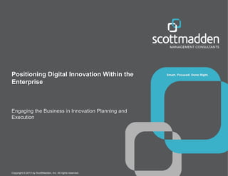 Positioning Digital Innovation Within the
Enterprise

Engaging the Business in Innovation Planning and
Execution

Copyright © 2013 by ScottMadden, Inc. All rights reserved.

 
